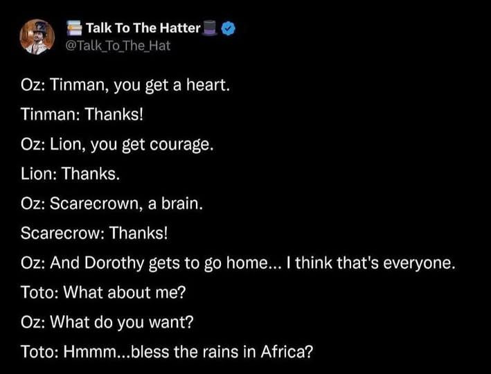 @talk_to_the_hat    

Oz: Tinman, you get a heart. Tinman: Thanks! Oz: Lion, you get courage. Lion: Thanks. Oz: Scarecrown, a brain. Scarecrow: Thanks! Oz: And Dorothy gets to go home... I think that's everyone. Toto: What about me? Oz: What do you want? : Hmmm...bless the rains in Africa?
