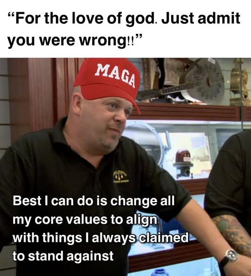 "For the love of god. Just admit you were wrong!!"

[pic of pawn shop guy wearing a  maga hat and saying "Best I can do do is change all my core values to align with things I always claimed to to stand against"