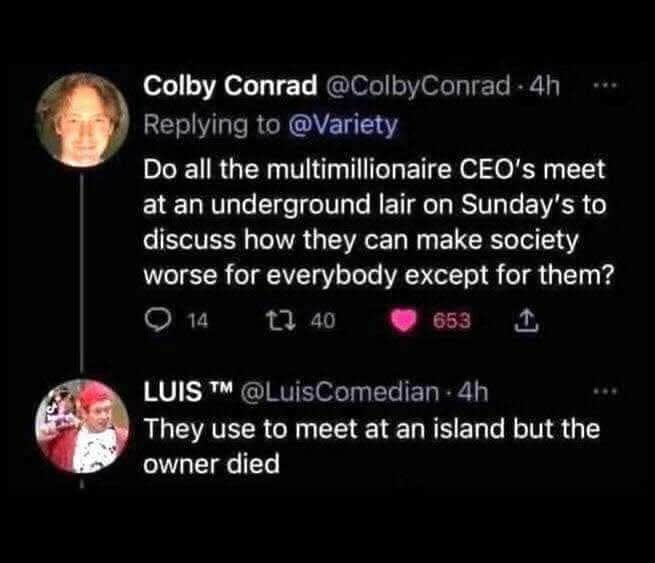 Colby Conrad: Do Do all the multimillionaire CEO's meet at an underground lair O Sunday's discuss how they can make societ worse for everybody e for them?

LuisComedian replies: They use to meet at an island but the owner died


