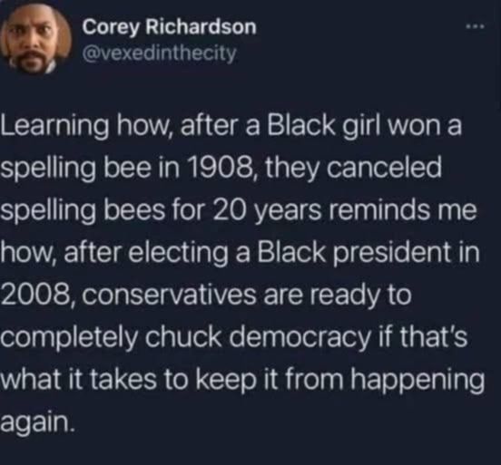 @vexedinthecity on x

Learning how, after a Black girl won a spelling bee in 1908, they canceled spelling bees for 20 years reminds me how, after electing a Black president in 2008, conservatives are ready to completely chuck democracy if that's what it takes to keep it from happening again.