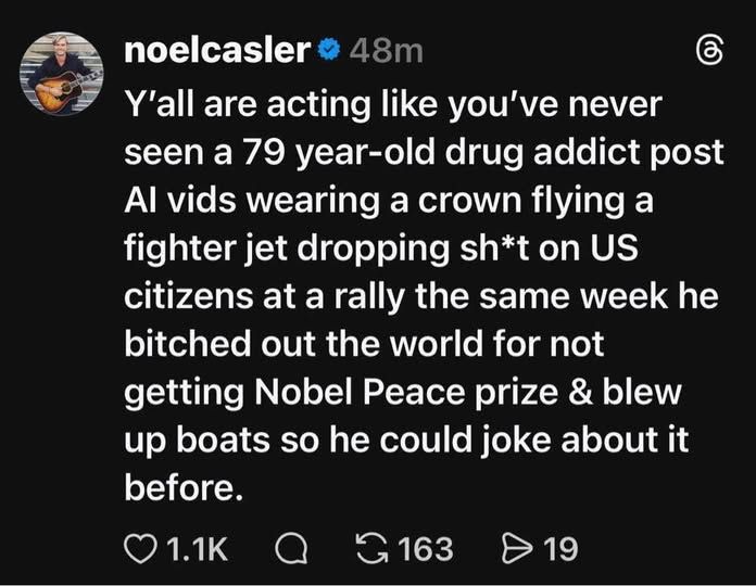 noelcasler

'all are acting like you've never seen a 79 year- year-old drug addict post A vids wearing a crown flying a fighter jet dropping sh* on US citizens at a rally the same bitched out the world for not getting Nobel Peace prize & blew up boats so he could joke about it before.