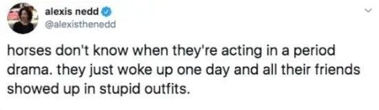 @alexisthenedd - horses don't know know when they're acting in a period drama. they just woke up one day and all their friends showed up in stupid outfits