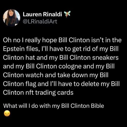 @LRinaldiArt - oh no i really hope bill clinton isn't in the epstein files, i'll have to get rid of my bill clinton hat and my bill clinton sneakers and my bill clinton cologne and my bill clinton watch and take down my bill clinton flag and I'll have to delete my bill clinton nft trading cards - what will i do with my bill clinton Bible :(