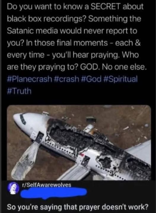 Do u want to know SECRET about black box recordings?  Something the Satanic media would never reportto you? In those final moments each& every time- you'llhear praying. Who arethey they praying to? GOD No one else.   
[pic of crashed plane]   

r/selfawareness - someone responds - so you're saying that prayer doesn't work?