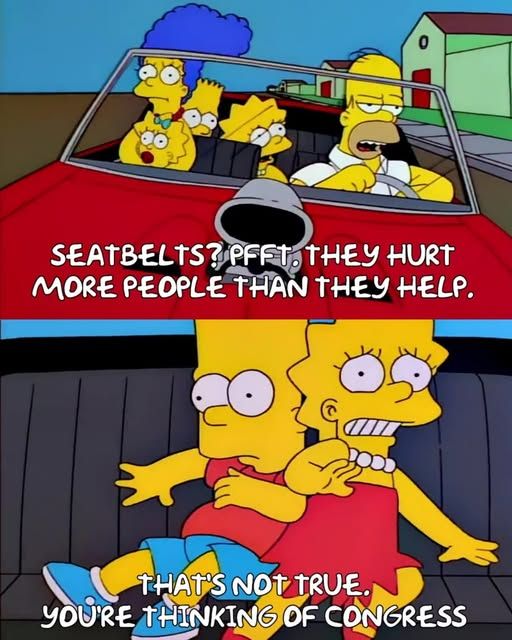 1 - the simpsons family driving with their dad and they all look terrified - 'seatbelts? pfft. they hurt more people than they help'

2 - bart and lisa hitting into each other and looking scared - that's not true...you're thinking of congress