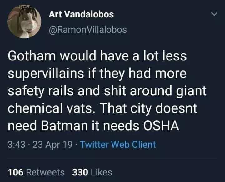 @RamonVillalobos on x

Gotham would have a lot less supervillains if they had more safety rails and shit around giant chemical vats. That city doesnt need Batman it needs OSHA 