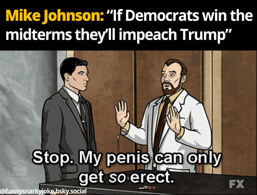 'Mike Johnson: "If Democrats win the midterms they'll impeach Trump"

archer and the scientist dude saying 'stop. my penis can only get so erect.'

@funnysnarkyjoke.bsky.social