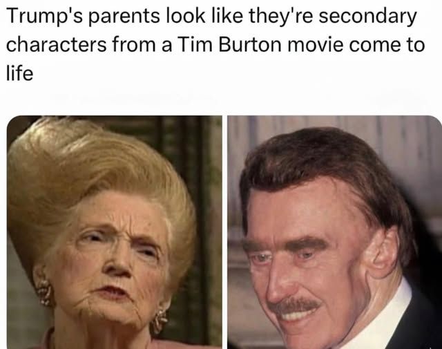 Trump's parents look like they're secondary characters from a Tim Burton movie come to life

[pic of trump's mom and her hairdo looks styled like a dr. seuss illustration's tree and there is trump's father - he had some sort of jaw surgery so he doesn't look quite right]