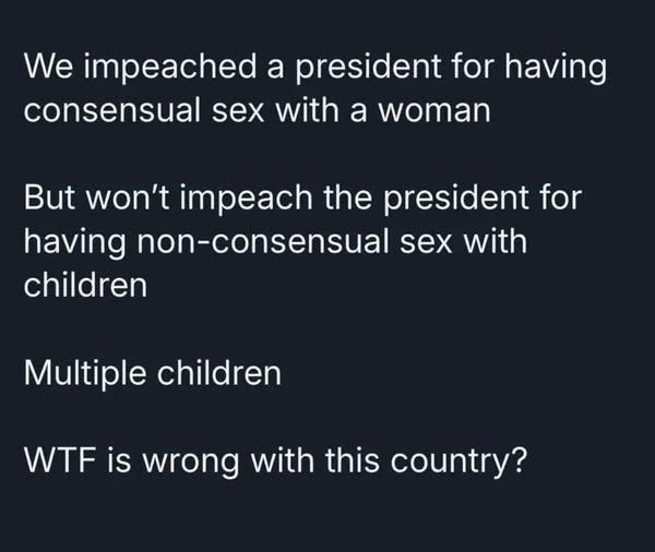 We impeached a president for having consensual sex with a woman But won't impeach the president for having non-consensual sex with children Multiple children WTF is wrong with this country?