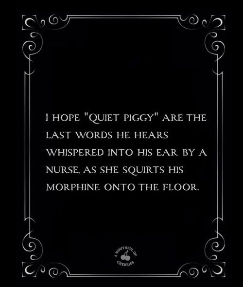 'I HOPE "QUIET PIGGY" ARE THE LAST WORDS HE HEARS WHISPERED INO HIS EAR BY BYA A NURSE, AS SHE SQUIRTS HIS MORPHINE ONTO HE FLOOR


