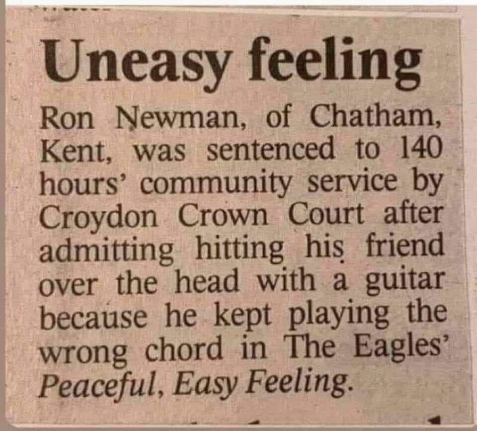 Uneasy feeling

Newman, of Chatham, Kent, was sentenced to 140 hours' community service by Croydon Crown Court after admitting hitting his friend over the head with a guitar because he kept playing the wrong chord in The Eagles' Peaceful, Easy Feeling.