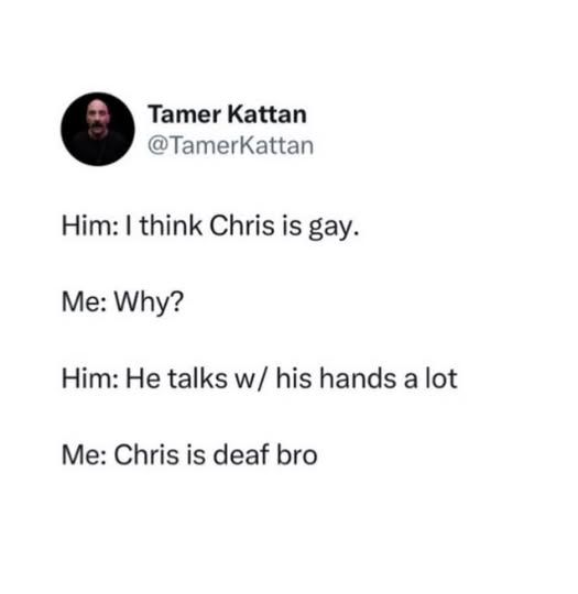 @TamerKattan

Him: I think Chris is gay.     

Me:Why?       

Me: Why?       

Him: He talks w/ his hands a lot       

Me: Chris is deaf bro
