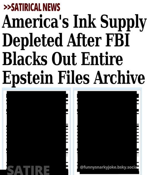 >>SATIRICAL NEWS America's Ink Supply Depleted After FBI Blacks Out Entire Epstein Files Archive      - [pic of 2 pages totally redacted - just black rectangles] @funnysnarkyjoke.bsky.social
