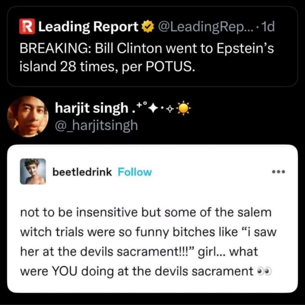 Leading Report
BREAKING: Bill Clinton went to Epstein's island 28 times, per POTUS

beetledrink post: not to be insensitive but some of the salem witch trials were so funny bitches like 'i saw her at the devils sacrement!!!' girl...what were YOU doing at the devils sacrament