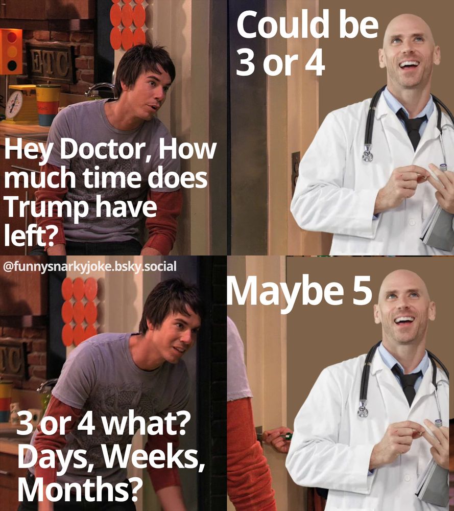1 - Spencer from iCarly saying 'hey doctor, how much time does trump have left?' 2 - doctor says 'could be 3 or 4' 3 - spencer says '3 or 4 what? days, weeks, months?' 4 - maybe 5