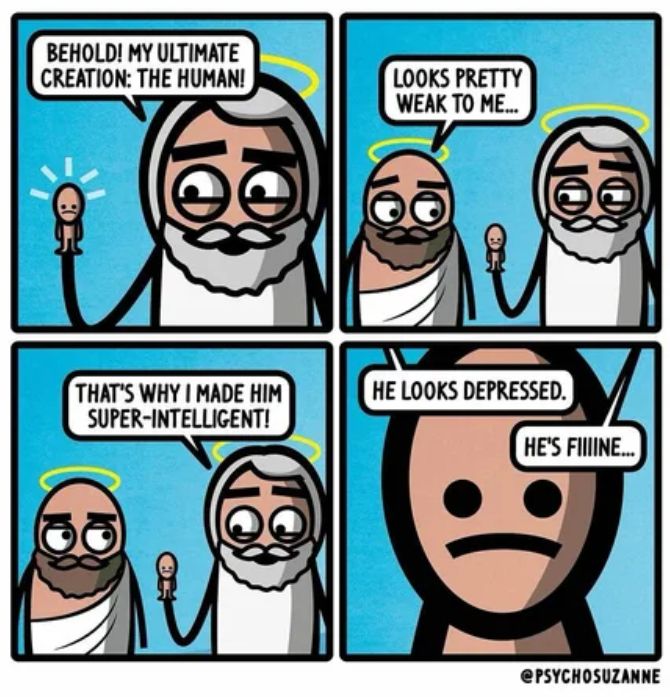 1 - god holding up a little guy "behold! my ultimate creation: the human!"
2 - an angel says 'looks pretty weak to me...'
3 - god says that's why I made him super-intelligent!'
4 - closeup of little human guy "god and angel saying off screen "he looks depressed" ... "he's FIIIINE...."

Artist: @psychosuzanne