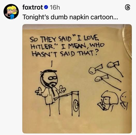  foxtrot Tonight's dumb napkin cartoon...

So THEY SAID I LOVE. HITLER." I MEAN, WHO HASN'T SAID THAT? 

[i think it's a pic of jd vance and reporters]