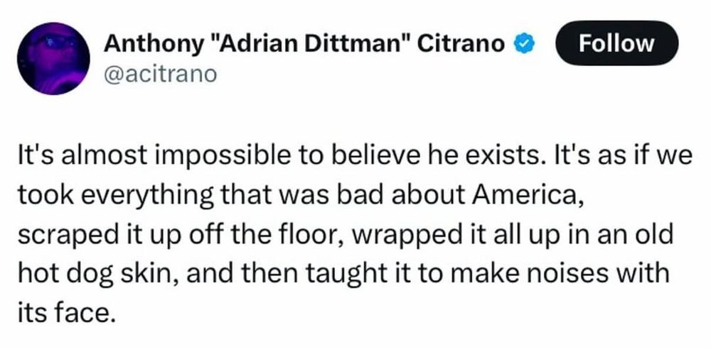 @acitrano

It's almost impossible to to believe he exists. It's as if we took everything that was bad about America, scraped it up off the floor, wrapped it all up in an old hot dog skin, and then taught it to to make noises with its face.