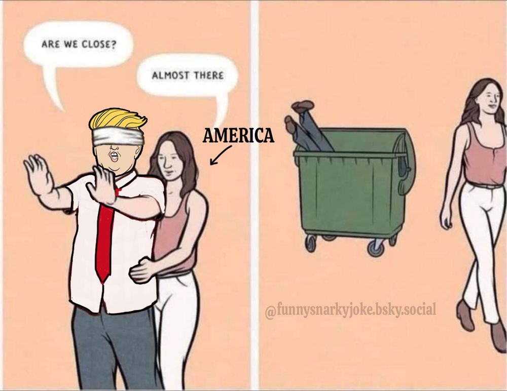 1st panel - trump blindfolded and America has him by the hips guiding him somewhere - trump asks 'are we close?' and america says 'almost there'

2nd panel - the woman is walking away and trump is in the dumpster legs out (or cybertruck, can't tell)