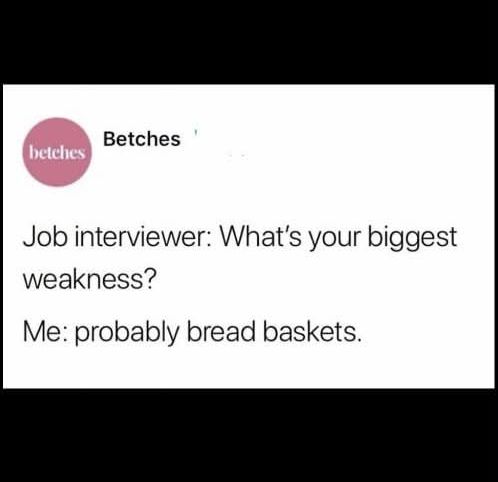 betches - 

Job interviewer: What's your biggest weakness?      

Me: probably bread baskets.