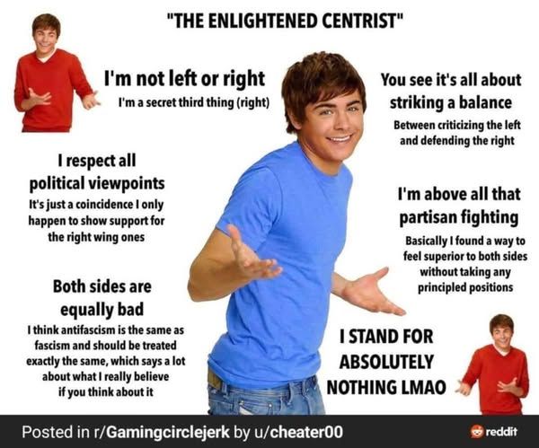 "The enlightened centrist"
pics of zac efron with 'well, oh well' hands up
-I'm not left or right I'm a secret 3rd thing (right)
-I respect all political viewpoints - it's just a coincidence I only happen to show support for the right wing ones
-both sides are equally bad - I think antifascism is the same as fascism and should be treated exactly the same, which says a lot about what I really believe if you think about it
-you see it's all about striking a balance -between criticizing the left and defending the right
-I'm all above all that partisan fighting - basically I found a way to feel superior to both sides without taking any principal positions
-i stand for absolutely nothing lmao

posted in r/Gamingcirclejerk by u/cheater00

