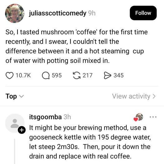 juliasscotticomedy - So, tasted mushroom 'coffee' for the first time recently, and I swear, couldn't tell the difference between it and a hot steaming of water with potting soil mixed in.   itsgoomba replied It might be your brewing method, use a gooseneck kettle with 195 degree water, let steep 2m30s. Then, pour it down the drain and replace with real coffee