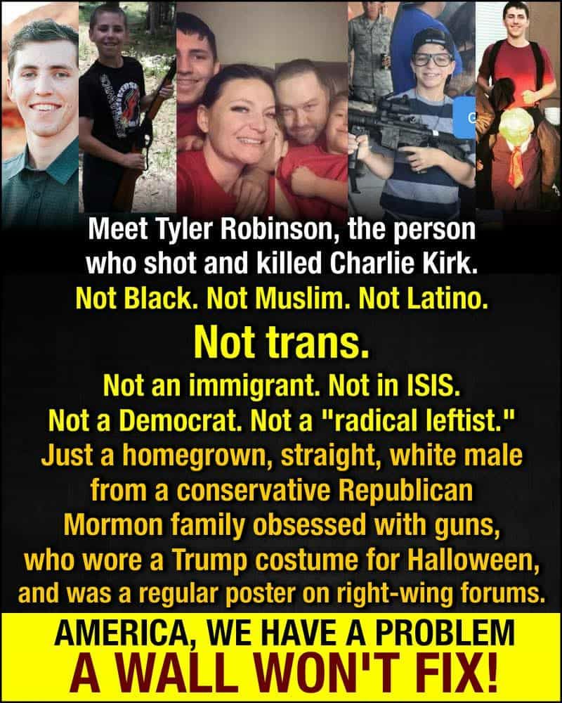 [pic of shooter]
Meet Tyler Robinson, the person who shot and killed Charlie Kirk. Not Black. Not Muslim. Not Latino. Not trans. Not an immigrant. Not in ISIS. Not a Democrat. Not a "radical leftist." Just a homegrown, straight, white male from a conservative Republican Mormon family obsessed with guns, who wore a Trump costume for Halloween, and was a regular poster on right-wing forums. AMERICA, WE HAVE A PROBLEM A WALL WON'T FIX!