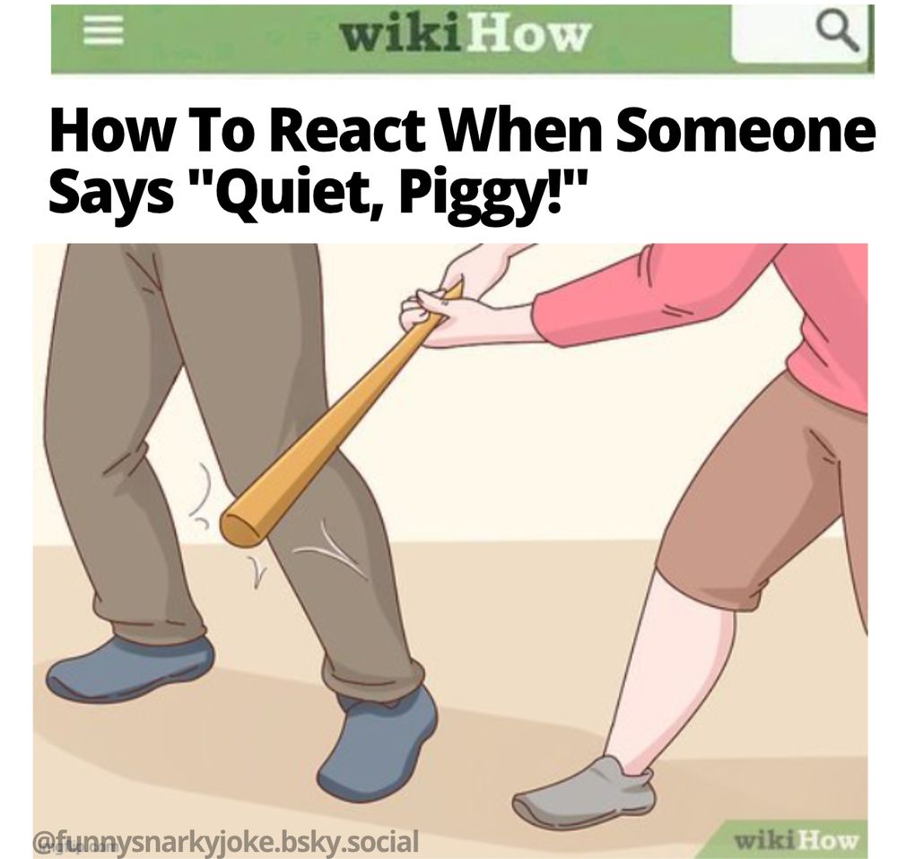 wikihow - How To React When Someone Says "Quiet, Piggy!"  [pic of woman hitting guy in knee with bat] - @funnysnarkyjoke.bsky.social