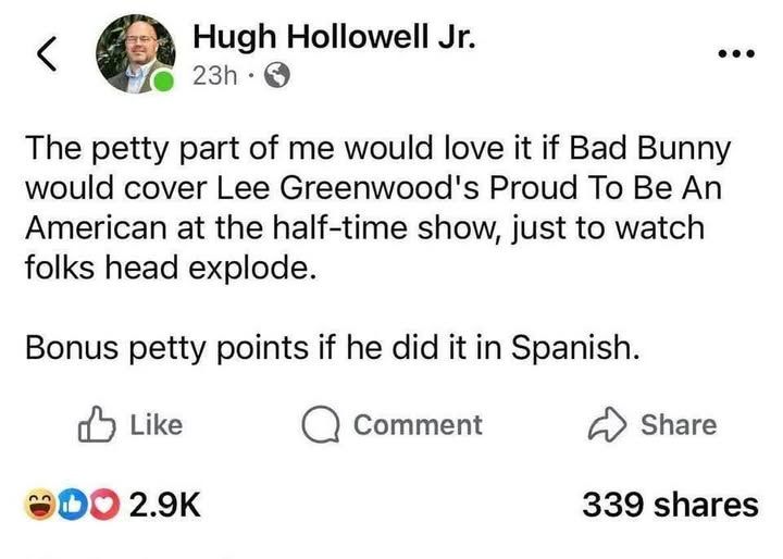 Hugh Hollowell Jr

The petty part of me would love it if Bad Bunny would cover Lee Greenwood's Proud To Be An American at at the half-time show, just to watch folks head explode. Bonus petty points if he did it in Spanish.