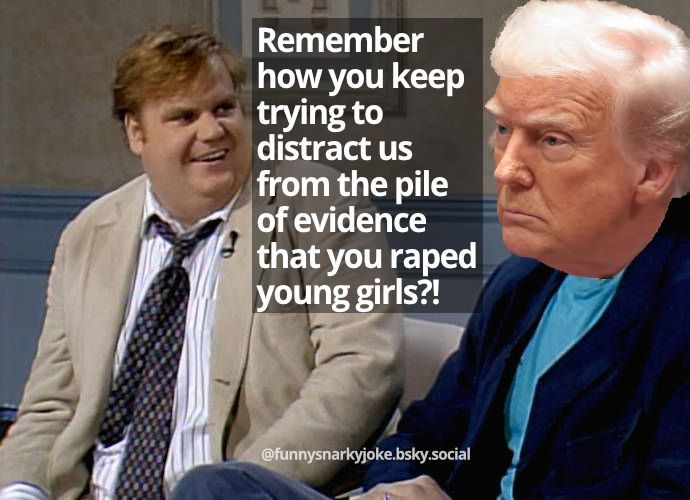 That old Chris Farley sketch where he says you remember when over and over again but this time with trump : Remember
how you keep
trying to
distract us
from the pile
of evidence
that you raped
young girls?!