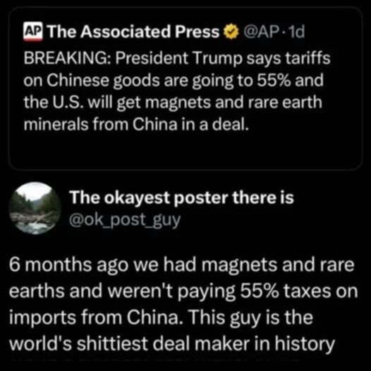 BREAKING: President Trump says tariffs on Chinese goods are going to 55% and the U.S. will get magnets and rare earth minerals from China in a deal. 

@ok_post_guy REPLIES

6 months ago we had magnets and rare earths and weren't paying 55% taxes on imports from China. This guy is the world's shittiest deal maker in history