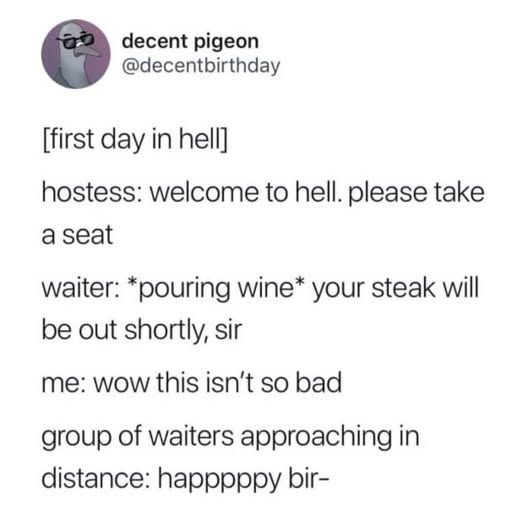 @decentbirthday -       

[first day in hell]          

hostess: welcome to hell. please take a seat            

waiter: *pouring wine* your steak will be out shortly, sir          

me: WOW this isn't so bad        

group of waiters approaching in distance: happpppy bir-