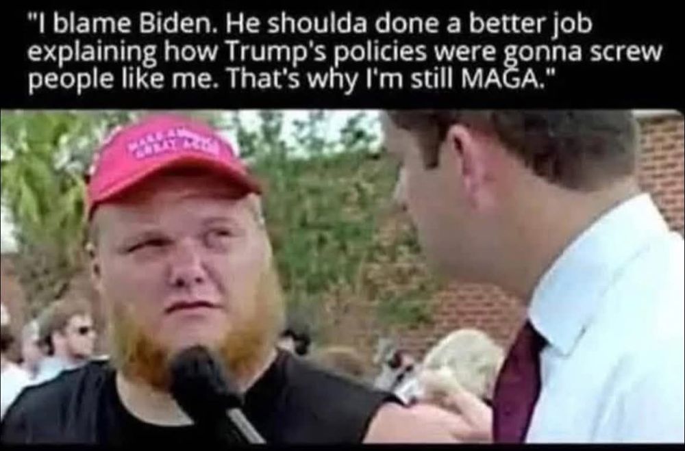 "i blame biden. he shoulda done a better job explaining how trump's policies were gonna screw people like me. that's why I'm still MAGA"

[pic of guy in maga hat being interviewed]