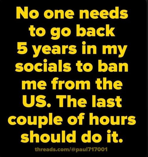 No one needs to go back 5 years in my socials to ban me from the US. The last couple of hours should do it.