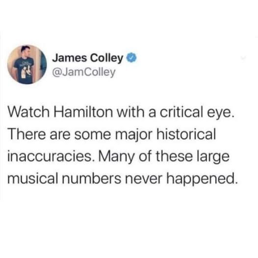 @jamcolley on twitter Watch Hamilton with a critical eye. There are some major historical inaccuracies. Many of these large musical numbers never happened.