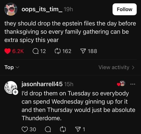 oops_its_tim_ - they should drop the epstein file the day before thanksgiving so every family gathering can be extra spicy this year        

jasonharrell45 responds: i'd drop them on tuesday so everybody can spend wednesday ginning up for it and then thursday would just be absolute thunderdome
