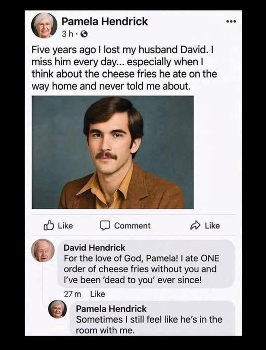 pamela handrick - Five years ago I lost my husband David. I miss him every day... especially when I think about the cheese fries he ate on the way home and never told me about.   [pic of husband at younger age]     

david hendrick replies - For the love of God, Pamela! ate ONE order of cheese fries without you and I've been 'dead to you' ever since!    

pamela hendrick replies - Sometimes still feel like he's in the room with me.
