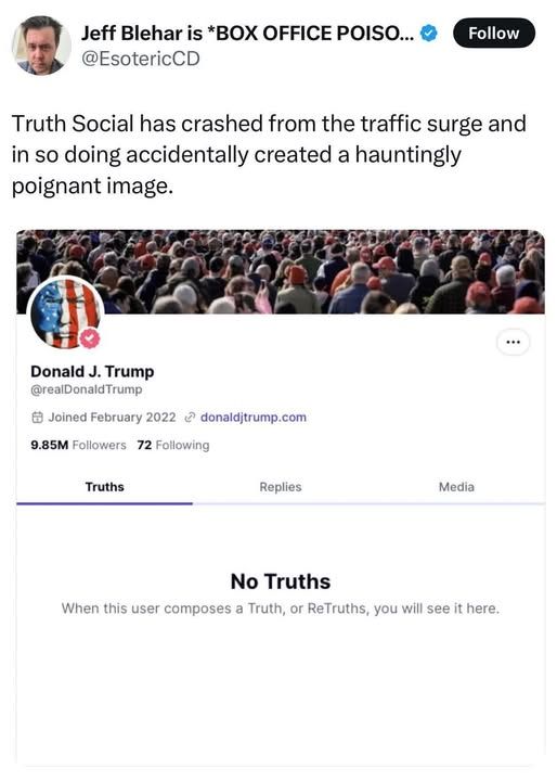 @EsotericCD on Twitter

Truth Social has crashed from the traffic surge and in so doing accidentally created a hauntingly poignant image.

Donald J. Trump's profile on Truth Social says

No Truths
When this user composes a truth, or retruths, you will see it here