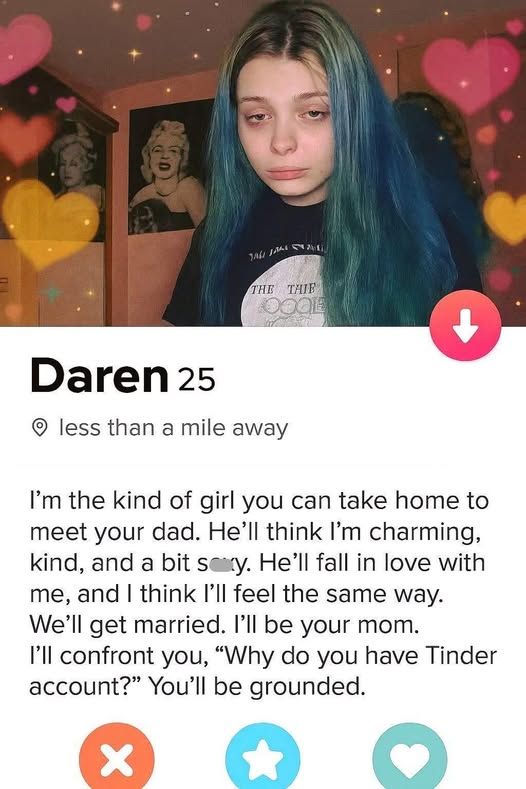 pic of a girl in her room with hearts and sparkles all around her - Daren 25 - less than a mile away - I'm the kind of girl you can take home to meet your dad. He| think I'm charming, kind, and a bit He'll fall in love with me, and I think I'll feel the same way. We'll get married. I'll be your mom. I'll confront you, "Why do you have Tinder account?" You'll be grounded.