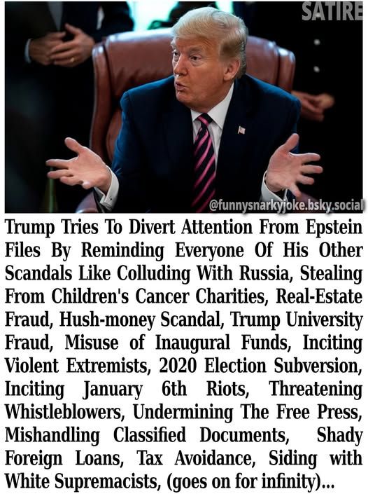 Satire - pic of trump explaining something - @funnysnarkyjoke.bsky.social - Trump Tries To Divert Attention From Epstein Files By Reminding Everyone Of His Other Scandals Like Colluding With Russia, Stealing From Children's Cancer Charities, Real-Estate Fraud, Hush-money Scandal, Trump University Fraud, Misuse of Inaugural Funds, Inciting Violent Extremists, 2020 Election Subversion, Inciting January 6th Riots, Threatening Whistleblowers, Undermining The Free Press, Mishandling Classified Documents, Shady Foreign Loans, Tax Avoidance, Siding with White Supremacists, (goes on for infinity)...