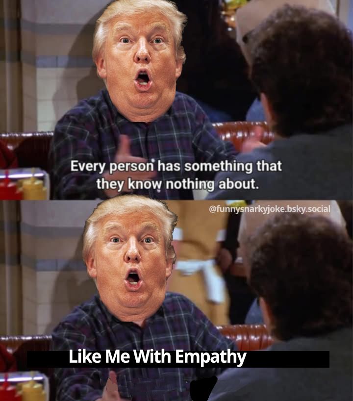1 - trump talking to seinfeld 'every person has something that they know nothing about.'

          
2 - trump continues 'like me with empathy'