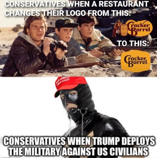 kids from red dawn looking at 2 different cracker barrel logos  - conservatives when a restaurant changes their logo from this (old cracker barrel logo) to this: (new cb logo)

----

a guy dressed in a bdsm black suit with ball gag and a maga hat on - conservatives when trump deploys the military against us civilians
