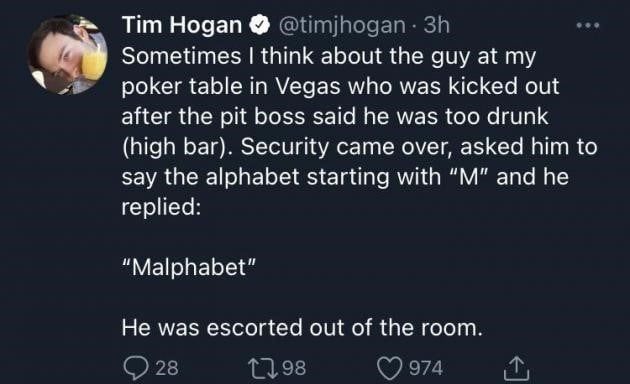 @timjhogan - Sometimes I think about the guy at my poker table in Vegas who was kicked after the pit boss said he was too drunk (high bar). Security came over, asked him to say the alphabet starting with "" and he he replied: out "Malphabet" He was escorted out of the room
