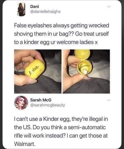 @daniellehaighx False eyelashes always getting wrecked shoving them in ur bag?? Go treat urself to a kinder egg ur welcome ladies     [pic of eye lashes in kinder egg]   

@sarahmegbeauty can't use a Kinder egg, they're illegal in the US. Do you think a semi-automatic rifle will work instead? can get those at Walmart