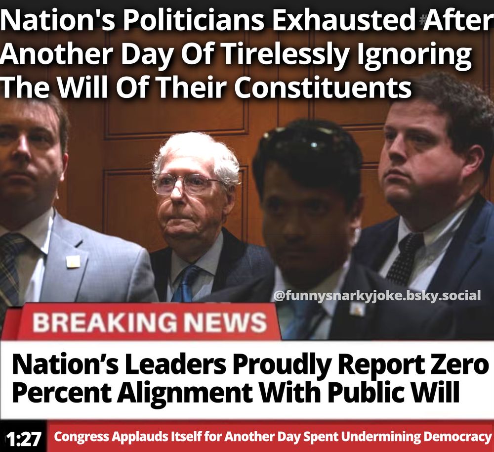 Nation's Politicians Exhausted After Another Day of Tirelessly Ignoring The Will Of Their Constituents Breaking News: Nation's Leaders Proudly Report Zero Percent Alignment With Public Will 1:27 - Congress Applauds Itself for Another Day Spent Undermining Democracy