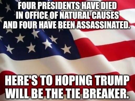 an american flag

'FOUR PRESIDENTS E DIED IN OFFICE OF NATURAL CAUSES AND FOUR HAVE BEEN ASSASSINATED. HERE'S TO HOPING TRUMP WILL BE THE TIE BREAKER.