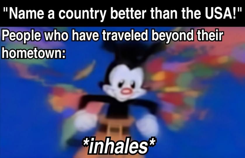 "name a country better than the USA!" people who have traveled beyond their hometown:

animaniac's yakko *inhales* in front of world map