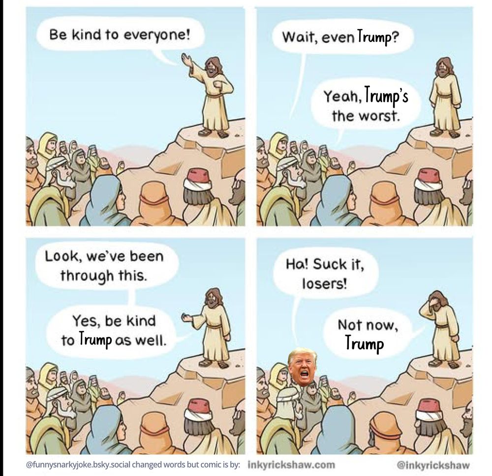 1 - jesus talking to his people 'be hind to everyone!'
2 - one of the people ask 'wait, even trump?' and another says 'yeah, trump's the worst'
3 - jesus replies - look, we've been thru this. yes, be kind to trump as well.
4 - trump screams out 'ha! suck it losers!' jesus put his hand on his head 'not now, trump'

inkyrickshaw