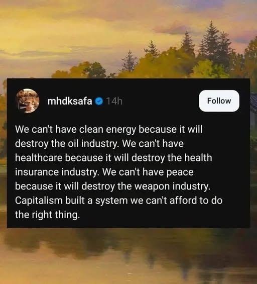 mhdksafa - We can't have clean energy because it will destroy the oil industry. We can't have healthcare because it will destroy the health insurance industry. We can't have peace because it will destroy the weapon industry. Capitalism built a system we can't afford to do the right thing