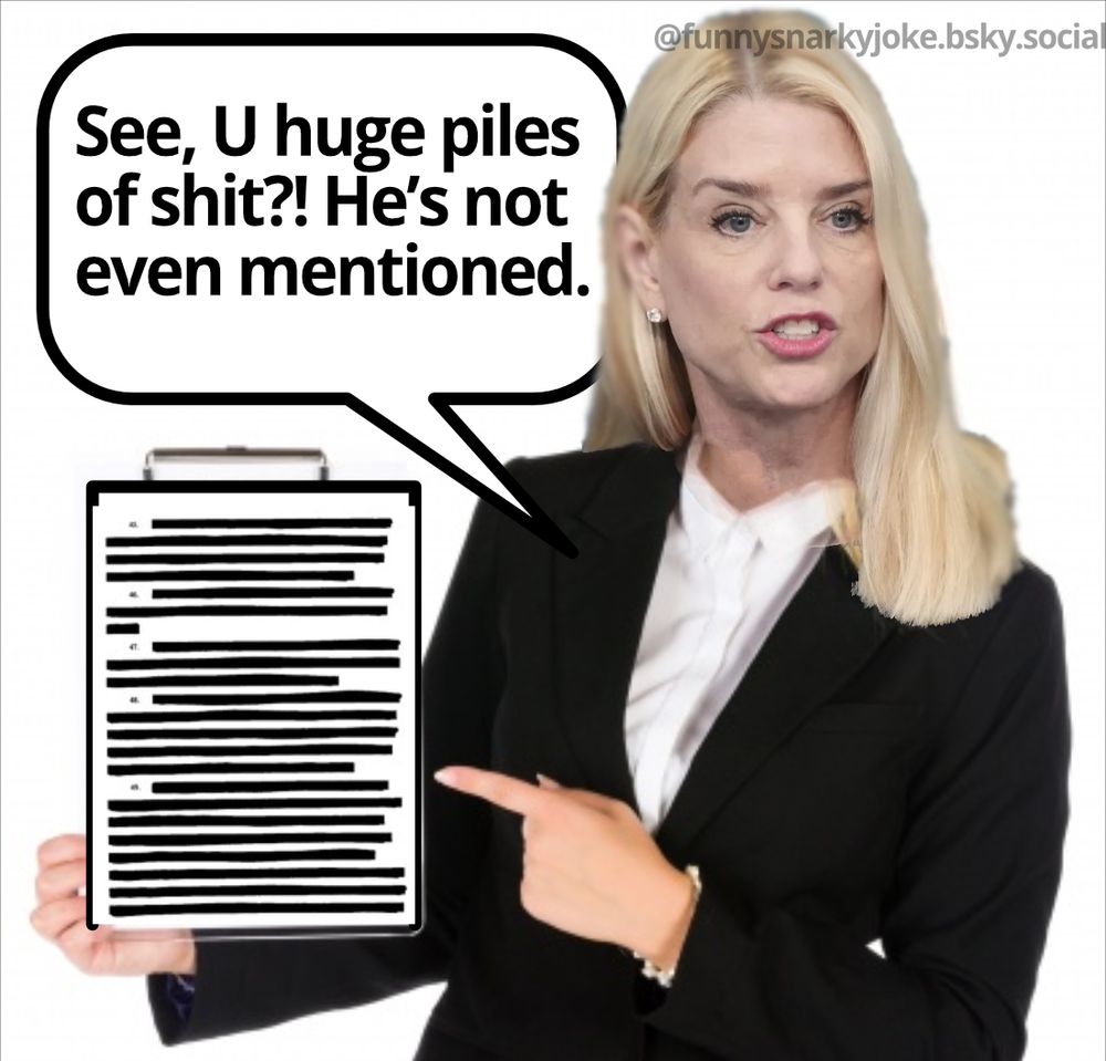 pam bondi holding up a page of the epstein files and it is all blacked out 'see, u huge piles of shit?! he's not even mentioned' @funnysnarkyjoke.bsky.social